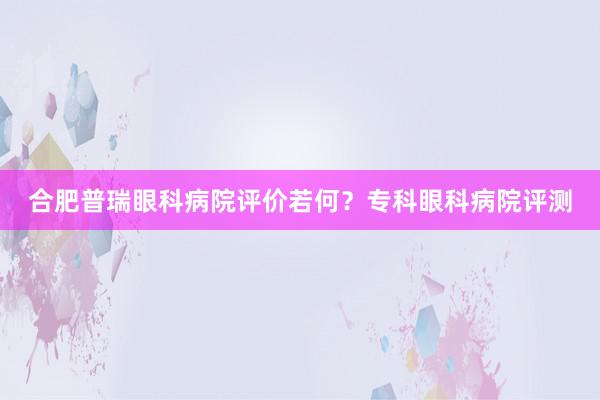 合肥普瑞眼科病院评价若何？专科眼科病院评测